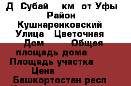 Д. Субай 35 км. от Уфы › Район ­ Кушнаренковский › Улица ­ Цветочная › Дом ­ ** › Общая площадь дома ­ 70 › Площадь участка ­ 15 › Цена ­ 650 000 - Башкортостан респ., Кушнаренковский р-н, Субаево д. Недвижимость » Дома, коттеджи, дачи продажа   . Башкортостан респ.